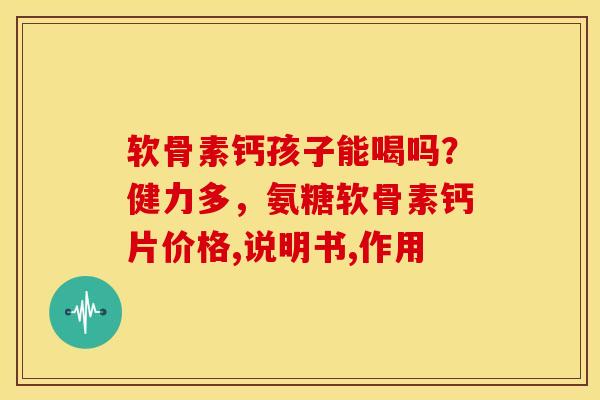 软骨素钙孩子能喝吗？健力多，氨糖软骨素钙片价格,说明书,作用