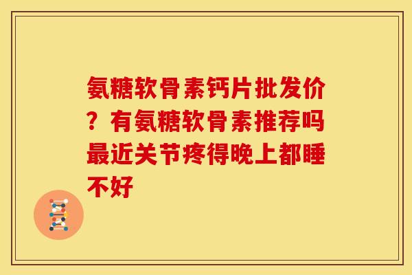 氨糖软骨素钙片批发价？有氨糖软骨素推荐吗最近关节疼得晚上都睡不好
