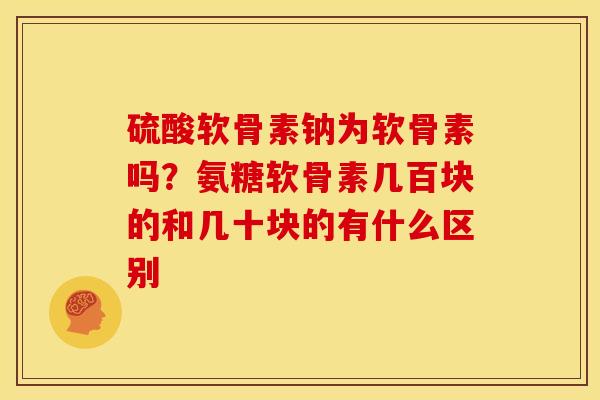 硫酸软骨素钠为软骨素吗？氨糖软骨素几百块的和几十块的有什么区别