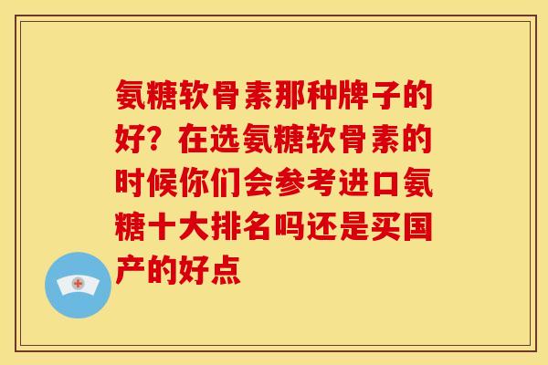 氨糖软骨素那种牌子的好？在选氨糖软骨素的时候你们会参考进口氨糖十大排名吗还是买国产的好点