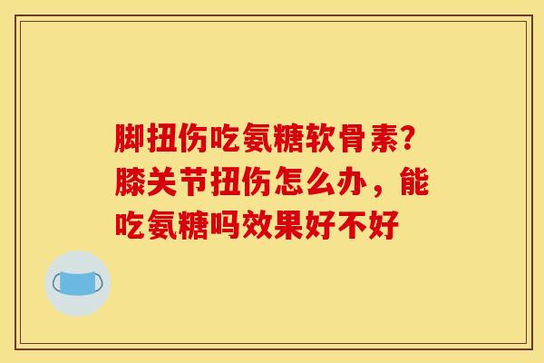脚扭伤吃氨糖软骨素？膝关节扭伤怎么办，能吃氨糖吗效果好不好