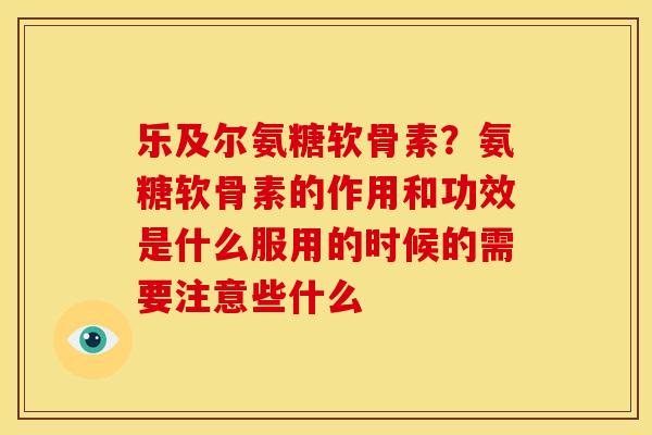 乐及尔氨糖软骨素？氨糖软骨素的作用和功效是什么服用的时候的需要注意些什么