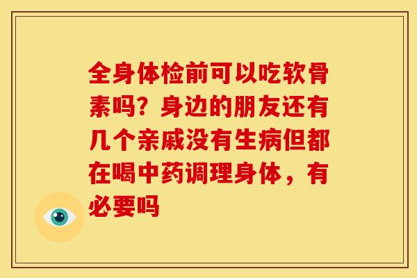全身体检前可以吃软骨素吗？身边的朋友还有几个亲戚没有生病但都在喝中药调理身体，有必要吗