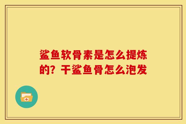 鲨鱼软骨素是怎么提炼的？干鲨鱼骨怎么泡发