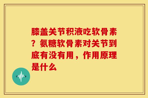 膝盖关节积液吃软骨素？氨糖软骨素对关节到底有没有用，作用原理是什么