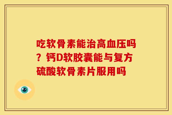 吃软骨素能治高血压吗？钙D软胶囊能与复方硫酸软骨素片服用吗