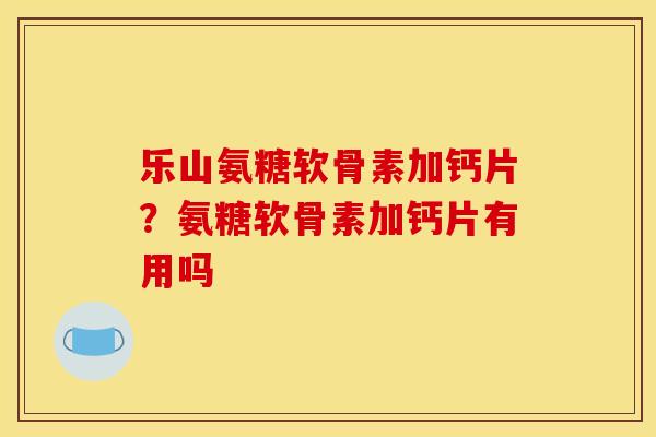乐山氨糖软骨素加钙片？氨糖软骨素加钙片有用吗