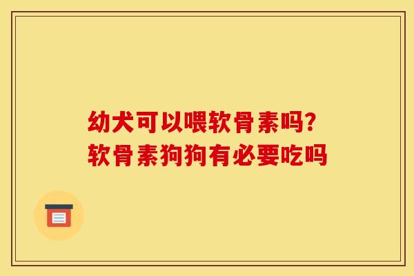 幼犬可以喂软骨素吗？软骨素狗狗有必要吃吗