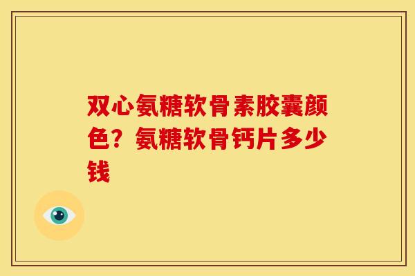 双心氨糖软骨素胶囊颜色？氨糖软骨钙片多少钱