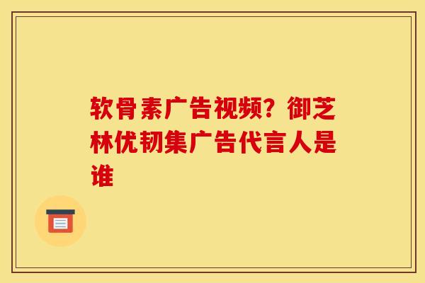 软骨素广告视频？御芝林优韧集广告代言人是谁