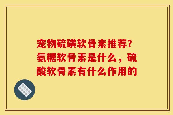 宠物硫磺软骨素推荐？氨糖软骨素是什么，硫酸软骨素有什么作用的