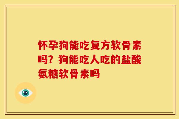 怀孕狗能吃复方软骨素吗？狗能吃人吃的盐酸氨糖软骨素吗