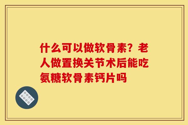 什么可以做软骨素？老人做置换关节术后能吃氨糖软骨素钙片吗