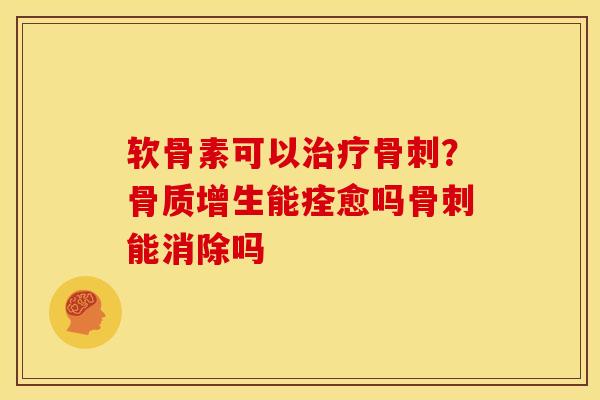 软骨素可以治疗骨刺？骨质增生能痊愈吗骨刺能消除吗