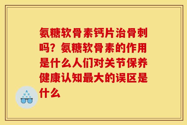 氨糖软骨素钙片治骨刺吗？氨糖软骨素的作用是什么人们对关节保养健康认知最大的误区是什么