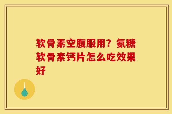 软骨素空腹服用？氨糖软骨素钙片怎么吃效果好