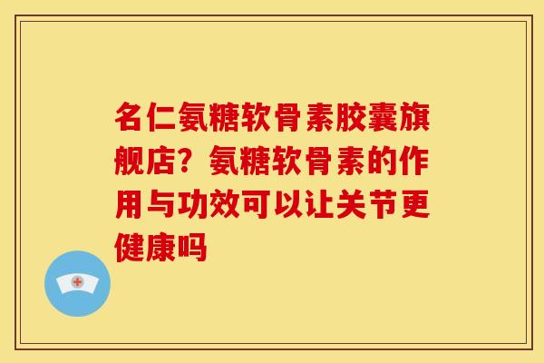 名仁氨糖软骨素胶囊旗舰店？氨糖软骨素的作用与功效可以让关节更健康吗