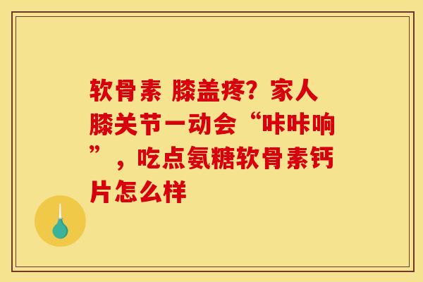 软骨素 膝盖疼？家人膝关节一动会“咔咔响”，吃点氨糖软骨素钙片怎么样