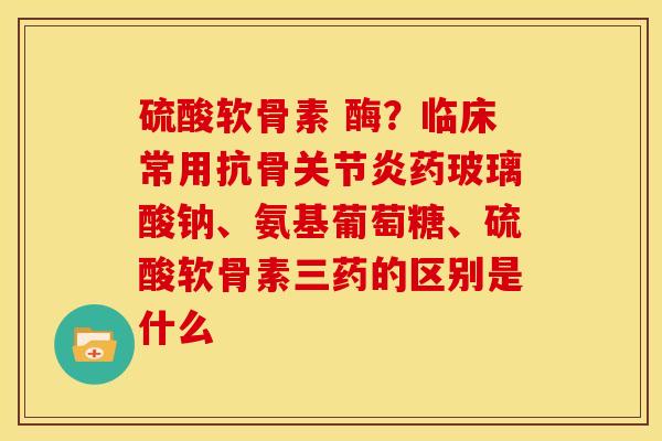 硫酸软骨素 酶？临床常用抗骨关节炎药玻璃酸钠、氨基葡萄糖、硫酸软骨素三药的区别是什么