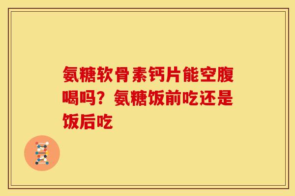 氨糖软骨素钙片能空腹喝吗？氨糖饭前吃还是饭后吃
