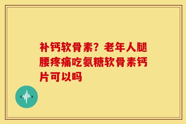 补钙软骨素？老年人腿腰疼痛吃氨糖软骨素钙片可以吗