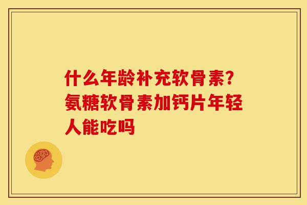 什么年龄补充软骨素？氨糖软骨素加钙片年轻人能吃吗