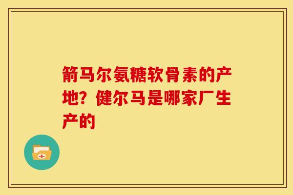 箭马尔氨糖软骨素的产地？健尔马是哪家厂生产的