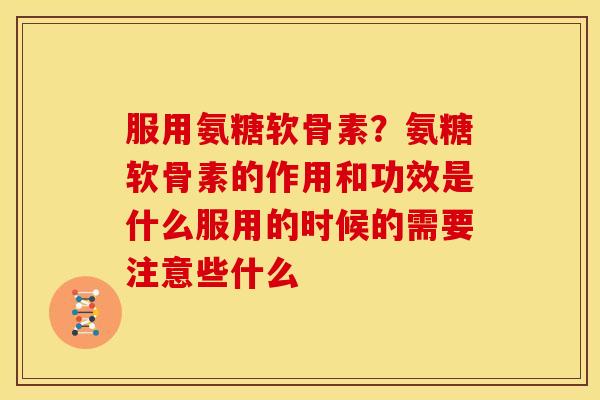 服用氨糖软骨素？氨糖软骨素的作用和功效是什么服用的时候的需要注意些什么