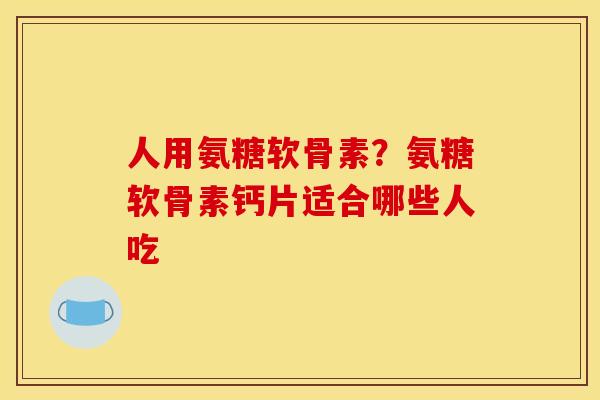 人用氨糖软骨素？氨糖软骨素钙片适合哪些人吃-第1张图片-关节骑士