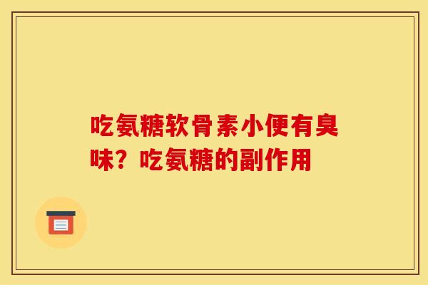 吃氨糖软骨素小便有臭味？吃氨糖的副作用