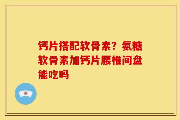 钙片搭配软骨素？氨糖软骨素加钙片腰椎间盘能吃吗