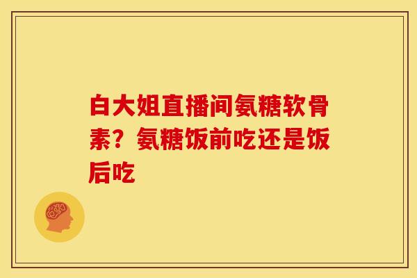 白大姐直播间氨糖软骨素？氨糖饭前吃还是饭后吃