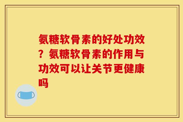 氨糖软骨素的好处功效？氨糖软骨素的作用与功效可以让关节更健康吗
