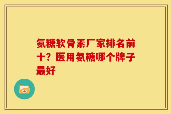 氨糖软骨素厂家排名前十？医用氨糖哪个牌子最好