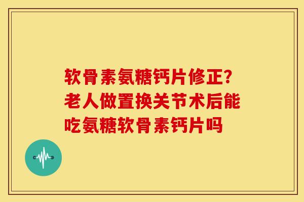 软骨素氨糖钙片修正？老人做置换关节术后能吃氨糖软骨素钙片吗