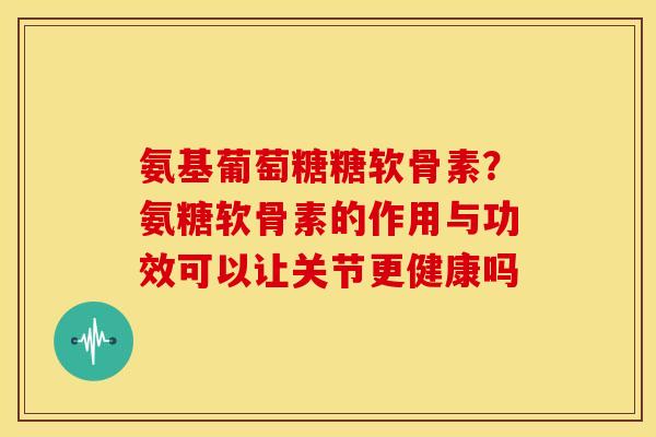 氨基葡萄糖糖软骨素？氨糖软骨素的作用与功效可以让关节更健康吗