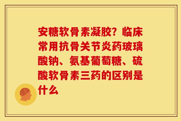 安糖软骨素凝胶？临床常用抗骨关节炎药玻璃酸钠、氨基葡萄糖、硫酸软骨素三药的区别是什么