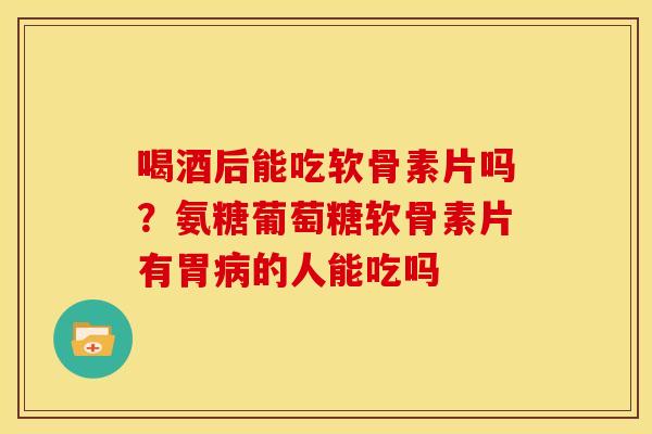 喝酒后能吃软骨素片吗？氨糖葡萄糖软骨素片有胃病的人能吃吗
