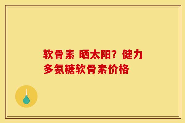 软骨素 晒太阳？健力多氨糖软骨素价格