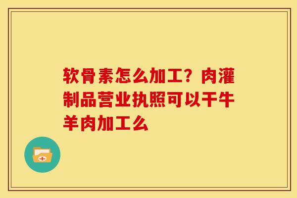软骨素怎么加工？肉灌制品营业执照可以干牛羊肉加工么