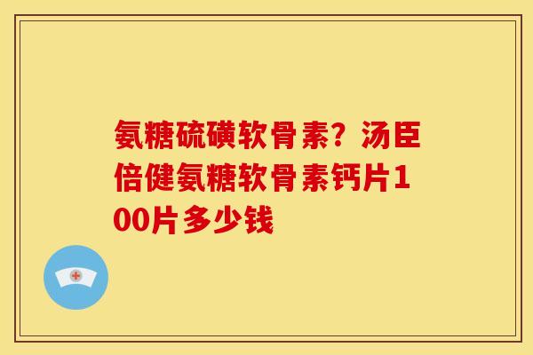 氨糖硫磺软骨素？汤臣倍健氨糖软骨素钙片100片多少钱