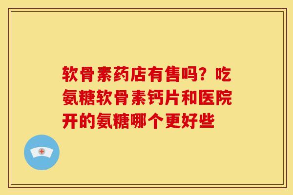 软骨素药店有售吗？吃氨糖软骨素钙片和医院开的氨糖哪个更好些