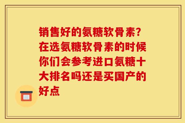 销售好的氨糖软骨素？在选氨糖软骨素的时候你们会参考进口氨糖十大排名吗还是买国产的好点