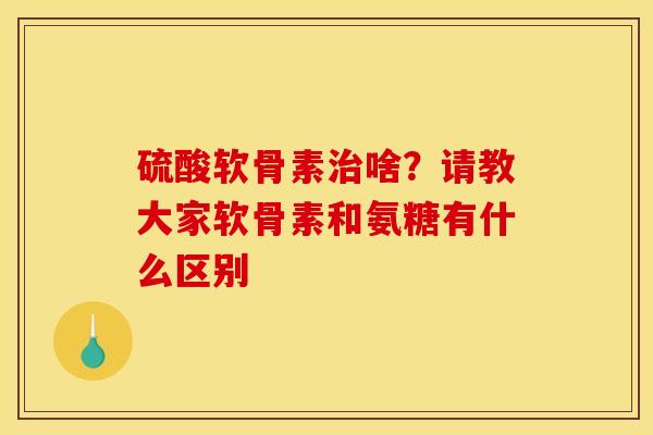 硫酸软骨素治啥？请教大家软骨素和氨糖有什么区别