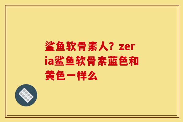 鲨鱼软骨素人？zeria鲨鱼软骨素蓝色和黄色一样么