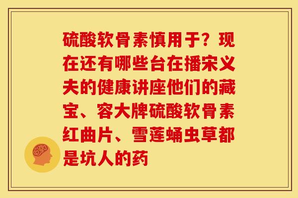 硫酸软骨素慎用于？现在还有哪些台在播宋义夫的健康讲座他们的藏宝、容大牌硫酸软骨素红曲片、雪莲蛹虫草都是坑人的药