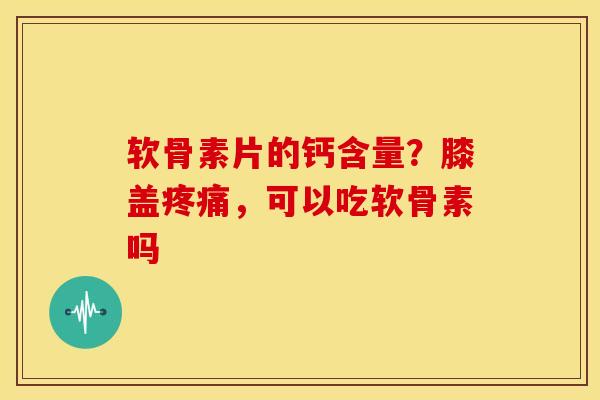 软骨素片的钙含量？膝盖疼痛，可以吃软骨素吗