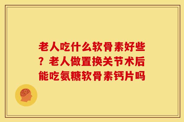 老人吃什么软骨素好些？老人做置换关节术后能吃氨糖软骨素钙片吗