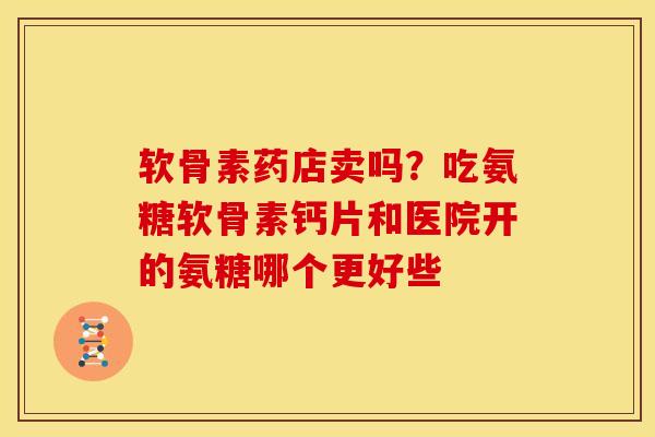 软骨素药店卖吗？吃氨糖软骨素钙片和医院开的氨糖哪个更好些