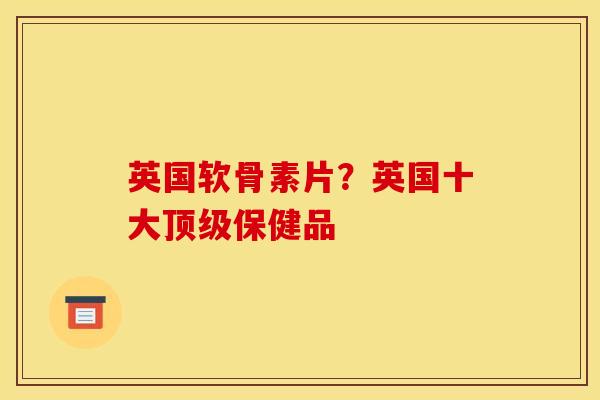 英国软骨素片？英国十大顶级保健品